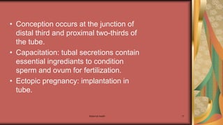 Maternal health 17
• Conception occurs at the junction of
distal third and proximal two-thirds of
the tube.
• Capacitation: tubal secretions contain
essential ingrediants to condition
sperm and ovum for fertilization.
• Ectopic pregnancy: implantation in
tube.
 