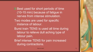 Maternal health 172
Best used for short periods of time
(10-15 min) because of fatigue in
nerves from intense stimulation.
Two modes are used for specific
instance of labour.
Burst train TENS is used all time during
labour to relieve dull aching type of
labour pain.
Brief intense TENS for pain increased
during contractions.
 