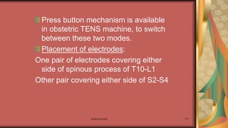 Maternal health 173
Press button mechanism is available
in obstetric TENS machine, to switch
between these two modes.
Placement of electrodes:
One pair of electrodes covering either
side of spinous process of T10-L1
Other pair covering either side of S2-S4
 