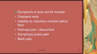 Maternal health 176
Symptoms to look out for include:
• Diastasis rectii
• Inability to voluntary contract pelvic
floor
• Perineal pain / discomfort
• Symphysis pubis pain
• Back pain
 