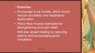 Maternal health 177
Exercise:
• Encourage to be mobile, which would
reduce circulatory and respiratory
dysfunction.
• Pelvic floor muscle exercises for
strengthening and pain relief.
Will also speed healing by reducing
edema and encouraging good
circulation.
 