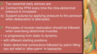 Maternal health 178
Two essential early advices are:
a) Contract the PFM every time the intra-abdominal
pressure is increased.
b) Support sutures by applying pressure to the perineum
when defeacation is attempted.
Principles of muscle reeducation should be followed
when exercising abdominal muscles.
• i.e progressing from static to dynamic.
• with different starting positions.
• Static abdominal contractions followed by pelvic tilting
can aid relief in ‘after-pains’ or backache.
 