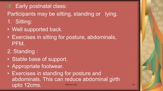 Maternal health 179
Early postnatal class:
Participants may be sitting, standing or lying.
1. Sitting:
• Well supported back.
• Exercises in sitting for posture, abdominals,
PFM.
2. Standing :
• Stable base of support.
• Appropriate footwear.
• Exercises in standing for posture and
abdominals. This can reduce abdominal girth
upto 12cms.
 