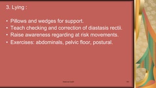 Maternal health 180
3. Lying :
• Pillows and wedges for support.
• Teach checking and correction of diastasis rectii.
• Raise awareness regarding at risk movements.
• Exercises: abdominals, pelvic floor, postural.
 