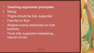 Maternal health 182
Teaching ergonomic principles:
1. Sitting:
• Thighs should be fully supported
• Feet flat on floor
• Weights evenly distributed on both
buttocks.
• Trunk fully supported maintaining
natural curves.
 