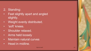 Maternal health 183
2. Standing:
• Feet slightly apart and angled
slightly.
• Weight evenly distributed.
• ‘soft’ knees.
• Shoulder relaxed.
• Arms held loosely
• Maintain natural curves
• Head in midline.
 
