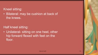 Maternal health 184
Kneel sitting:
• Bilateral: may be cushion at back of
the knees.
Half kneel sitting:
• Unilateral- sitting on one heel, other
hip forward flexed with feet on the
floor.
 