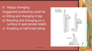 Maternal health 187
6. Nappy changing:
Suggested positioning could be:
a) Sitting and changing in lap.
b) Standing and changing on a
surface of appropriate height.
c) Kneeling or half kneel sitting
 
