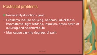 Maternal health 188
Postnatal problems
Perineal dysfunction / pain:
• Problems include bruising, oedema, labial tears,
haematoma, tight stitches, infection, break down of
suturing and haemorrhoids.
• May cause varying degrees of pain.
 