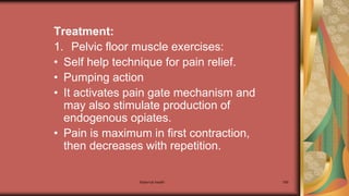 Maternal health 189
Treatment:
1. Pelvic floor muscle exercises:
• Self help technique for pain relief.
• Pumping action
• It activates pain gate mechanism and
may also stimulate production of
endogenous opiates.
• Pain is maximum in first contraction,
then decreases with repetition.
 