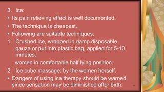 Maternal health 191
3. Ice:
• Its pain relieving effect is well documented.
• The technique is cheapest.
• Following are suitable techniques:
1. Crushed ice, wrapped in damp disposable
gauze or put into plastic bag, applied for 5-10
minutes.
women in comfortable half lying position.
2. Ice cube massage: by the women herself.
• Dangers of using ice therapy should be warned,
since sensation may be diminished after birth.
 