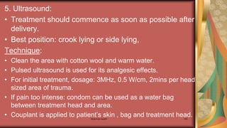 Maternal health 193
5. Ultrasound:
• Treatment should commence as soon as possible after
delivery.
• Best position: crook lying or side lying,
Technique:
• Clean the area with cotton wool and warm water.
• Pulsed ultrasound is used for its analgesic effects.
• For initial treatment, dosage: 3MHz, 0.5 W/cm, 2mins per head
sized area of trauma.
• If pain too intense: condom can be used as a water bag
between treatment head and area.
• Couplant is applied to patient’s skin , bag and treatment head.
 