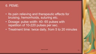 Maternal health
194
6. PEME:
• Its pain relieving and therapeutic effects for
bruising, hemorrhoids, suturing etc.
• Dosage: pulse width- 40- 65 pulses with
repetition of 10-220 pulses per sec.
• Treatment time: twice daily, from 5 to 20 minutes
 