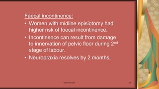Maternal health 196
Faecal incontinence:
• Women with midline episiotomy had
higher risk of foecal incontinence.
• Incontinence can result from damage
to innervation of pelvic floor during 2nd
stage of labour.
• Neuropraxia resolves by 2 months.
 