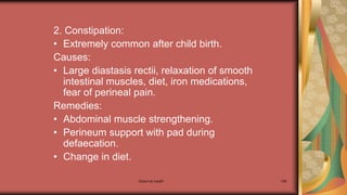 Maternal health 198
2. Constipation:
• Extremely common after child birth.
Causes:
• Large diastasis rectii, relaxation of smooth
intestinal muscles, diet, iron medications,
fear of perineal pain.
Remedies:
• Abdominal muscle strengthening.
• Perineum support with pad during
defaecation.
• Change in diet.
 