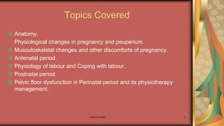 Maternal health 2
Topics Covered
Anatomy,
Physiological changes in pregnancy and peuperium.
Musculoskeletal changes and other discomforts of pregnancy.
Antenatal period.
Physiology of labour and Coping with labour.
Postnatal period.
Pelvic floor dysfunction in Perinatal period and its physiotherapy
management.
 