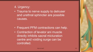 Maternal health 200
4. Urgency:
• Trauma to nerve supply to detruser
and urethral sphincter are possible
causes.
• Frequent PFM contractions can help.
• Contraction of levator ani muscle
directly inhibits sacral micturation
centre and voiding surge can be
controlled.
 