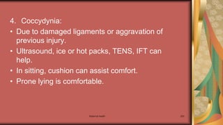 Maternal health 203
4. Coccydynia:
• Due to damaged ligaments or aggravation of
previous injury.
• Ultrasound, ice or hot packs, TENS, IFT can
help.
• In sitting, cushion can assist comfort.
• Prone lying is comfortable.
 