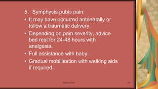 Maternal health 204
5. Symphysis pubis pain:
• It may have occurred antenatally or
follow a traumatic delivery.
• Depending on pain severity, advice
bed rest for 24-48 hours with
analgesia.
• Full assistance with baby.
• Gradual mobilisation with walking aids
if required.
 