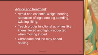 Maternal health 205
Advice and treatment:
• Avoid non essential weight bearing,
abduction of legs, one leg standing,
twisting lifting.
• Teach proper functional activities like
knees flexed and tightly adducted
when moving in bed.
• Ultrasound and ice may speed
healing.
 