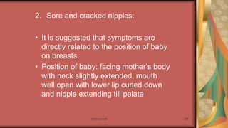 Maternal health 209
2. Sore and cracked nipples:
• It is suggested that symptoms are
directly related to the position of baby
on breasts.
• Position of baby: facing mother’s body
with neck slightly extended, mouth
well open with lower lip curled down
and nipple extending till palate
 
