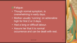 Maternal health 210
Fatigue:
• Though normal symptom, is
overwhelming in early days.
• Mother usually ‘running’ on adrenaline
high for first 2 or 3 days.
• Had a long or difficult labour.
• Assure her that it is normal
occurrence and can be dealt with rest.
 