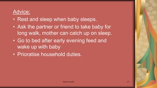 Maternal health 211
Advice:
• Rest and sleep when baby sleeps.
• Ask the partner or friend to take baby for
long walk, mother can catch up on sleep.
• Go to bed after early evening feed and
wake up with baby
• Prioratise household duties.
 