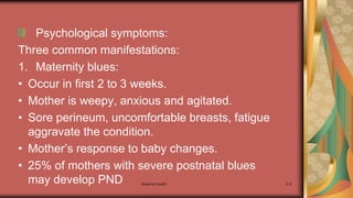 Maternal health 212
Psychological symptoms:
Three common manifestations:
1. Maternity blues:
• Occur in first 2 to 3 weeks.
• Mother is weepy, anxious and agitated.
• Sore perineum, uncomfortable breasts, fatigue
aggravate the condition.
• Mother’s response to baby changes.
• 25% of mothers with severe postnatal blues
may develop PND
 