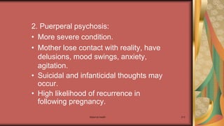 Maternal health 213
2. Puerperal psychosis:
• More severe condition.
• Mother lose contact with reality, have
delusions, mood swings, anxiety,
agitation.
• Suicidal and infanticidal thoughts may
occur.
• High likelihood of recurrence in
following pregnancy.
 