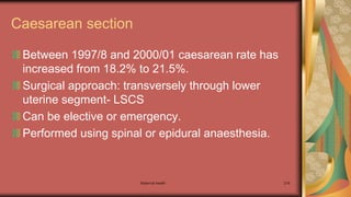 Maternal health 216
Caesarean section
Between 1997/8 and 2000/01 caesarean rate has
increased from 18.2% to 21.5%.
Surgical approach: transversely through lower
uterine segment- LSCS
Can be elective or emergency.
Performed using spinal or epidural anaesthesia.
 