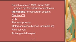 Maternal health 217
Danish research 1998 shows 86%
women opt for epidural anaesthesia.
Indications for caesarean section:
Elective CS:
CPD
Placenta praevia
Malpresentation (breech, unstable lie)
Previous CS
Active genital herpes
 