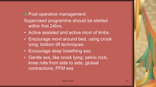 Maternal health 221
Post operative management:
Supervised programme should be started
within first 24hrs.
• Active assisted and active movt of limbs.
• Encourage movt around bed, using crook
lying, bottom lift techniques.
• Encourage deep breathing exs.
• Gentle exs, like crook lying: pelvic rock,
knee rolls from side to side, gluteal
contractions, PFM exs
 