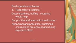 Maternal health 224
Post operative problems:
1. Respiratory problems:
Deep breathing, huffing , coughing
would help.
Support the abdomen with towel binder.
Abdominal and pelvic floor sustained
contractions are encouraged during
expulsive effort.
 