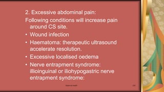 Maternal health 225
2. Excessive abdominal pain:
Following conditions will increase pain
around CS site.
• Wound infection
• Haematoma: therapeutic ultrasound
accelerate resolution.
• Excessive localised oedema
• Nerve entrapment syndrome:
illioinguinal or iliohypogastric nerve
entrapment syndrome:
 