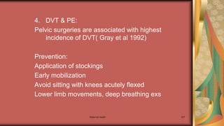 Maternal health 227
4. DVT & PE:
Pelvic surgeries are associated with highest
incidence of DVT( Gray et al 1992)
Prevention:
Application of stockings
Early mobilization
Avoid sitting with knees acutely flexed
Lower limb movements, deep breathing exs
 
