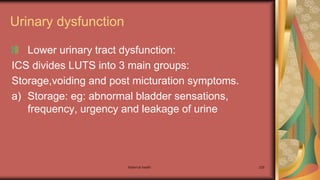 Maternal health 229
Urinary dysfunction
Lower urinary tract dysfunction:
ICS divides LUTS into 3 main groups:
Storage,voiding and post micturation symptoms.
a) Storage: eg: abnormal bladder sensations,
frequency, urgency and leakage of urine
 