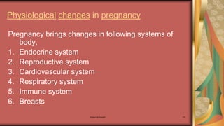 Maternal health 23
Physiological changes in pregnancy
Pregnancy brings changes in following systems of
body,
1. Endocrine system
2. Reproductive system
3. Cardiovascular system
4. Respiratory system
5. Immune system
6. Breasts
 