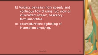 Maternal health 230
b) Voiding: deviation from speedy and
continous flow of urine. Eg: slow or
intermittent stream, hesitancy,
terminal dribble.
c) postmicturation: eg:feeling of
incomplete emptying.
 