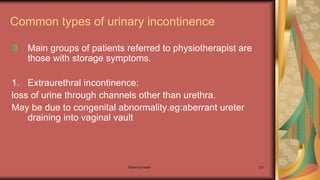 Maternal health 231
Common types of urinary incontinence
Main groups of patients referred to physiotherapist are
those with storage symptoms.
1. Extraurethral incontinence:
loss of urine through channels other than urethra.
May be due to congenital abnormality.eg:aberrant ureter
draining into vaginal vault
 