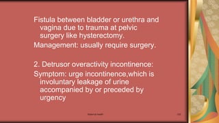 Maternal health 232
Fistula between bladder or urethra and
vagina due to trauma at pelvic
surgery like hysterectomy.
Management: usually require surgery.
2. Detrusor overactivity incontinence:
Symptom: urge incontinence,which is
involuntary leakage of urine
accompanied by or preceded by
urgency
 