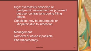 Maternal health 233
Sign: overactivity observed at
urodynamic assessment as provoked
detrusor contractions during filling
phase.
Condition: may be neurogenic or
idiopathic,due to infections.
Management:
Removal of cause if possible.
Pharmacotherapy.
 