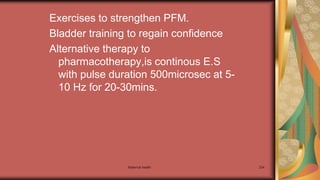 Maternal health 234
Exercises to strengthen PFM.
Bladder training to regain confidence
Alternative therapy to
pharmacotherapy,is continous E.S
with pulse duration 500microsec at 5-
10 Hz for 20-30mins.
 