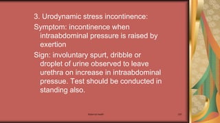 Maternal health 235
3. Urodynamic stress incontinence:
Symptom: incontinence when
intraabdominal pressure is raised by
exertion
Sign: involuntary spurt, dribble or
droplet of urine observed to leave
urethra on increase in intraabdominal
pressue. Test should be conducted in
standing also.
 