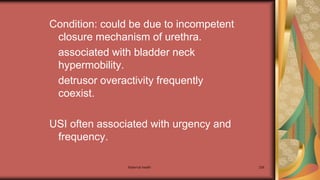 Maternal health 236
Condition: could be due to incompetent
closure mechanism of urethra.
associated with bladder neck
hypermobility.
detrusor overactivity frequently
coexist.
USI often associated with urgency and
frequency.
 