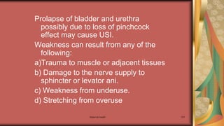 Maternal health 237
Prolapse of bladder and urethra
possibly due to loss of pinchcock
effect may cause USI.
Weakness can result from any of the
following:
a)Trauma to muscle or adjacent tissues
b) Damage to the nerve supply to
sphincter or levator ani.
c) Weakness from underuse.
d) Stretching from overuse
 