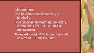 Maternal health 238
Management:
Can be treated conservatively or
surgically.
For conservative treatment, voluntary
contractions of PFM. i.e. intense
rehabilitation
Those with weak PFM,biofeedback with
or without E.S can be used.
 