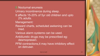 Maternal health 239
Nocturnal enuresis
Urinary incontinence during sleep.
It affects 15-20% of 5yr old children and upto
2% adults.
Management:
Reward charts, scheduled awkening can be
tried.
Various alarm systems can be used.
Antidiuretic drugs may be prescribed eg:
desmopressin.
PFM contractions,it may have inhibitory effect
on detruser.
 
