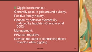 Maternal health 240
Giggle incontinence:
Generally seen in girls around puberty.
Positive family history.
Caused by detrusor overactivity
induced by laughter (Chandra et al
2002)
Management:
PFM exs regularly.
Develop the habit of contracting these
muscles while giggling.
 
