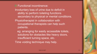 Maternal health 241
Functional incontinence:
Involuntary loss of urine due to deficit in
ability to perform toileting functions
secondary to physical or mental conditions.
Physiotherapist in collaboration with
occupational therapists can help such
patients.
eg: arranging for easily accessible toilets,
solutions for obstacles like heavy doors,
insufficient turning space, etc.
Time voiding technique may help.
 