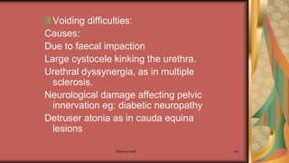 Maternal health 242
Voiding difficulties:
Causes:
Due to faecal impaction
Large cystocele kinking the urethra.
Urethral dyssynergia, as in multiple
sclerosis.
Neurological damage affecting pelvic
innervation eg: diabetic neuropathy
Detruser atonia as in cauda equina
lesions
 
